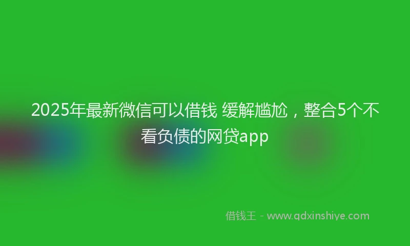 2025年最新微信可以借钱 缓解尴尬，整合5个不看负债的网贷app