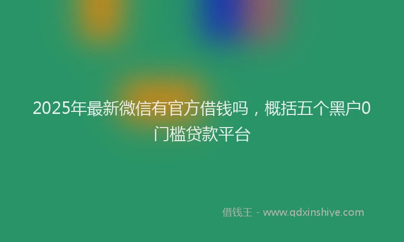 2025年最新微信有官方借钱吗，概括五个黑户0门槛贷款平台