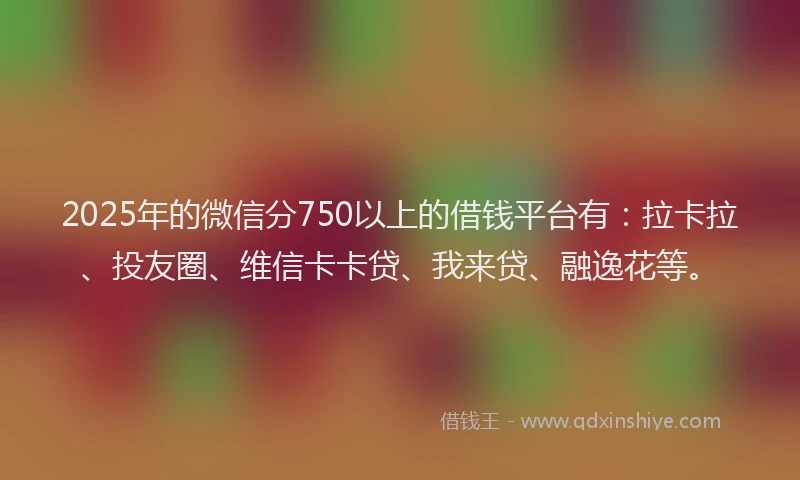 2025年的微信分750以上的借钱平台有：拉卡拉、投友圈、维信卡卡贷、我来贷、融逸花等。