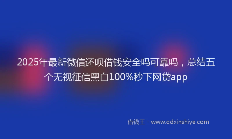2025年最新微信还呗借钱安全吗可靠吗，总结五个无视征信黑白100%秒下网贷app
