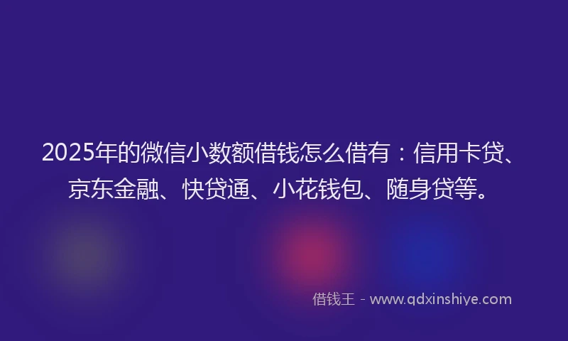 2025年的微信小数额借钱怎么借有：信用卡贷、京东金融、快贷通、小花钱包、随身贷等。