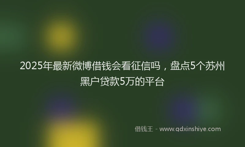 2025年最新微博借钱会看征信吗，盘点5个苏州黑户贷款5万的平台