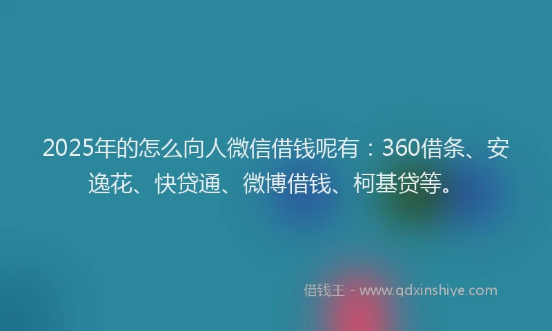 2025年的怎么向人微信借钱呢有：360借条、安逸花、快贷通、微博借钱、柯基贷等。