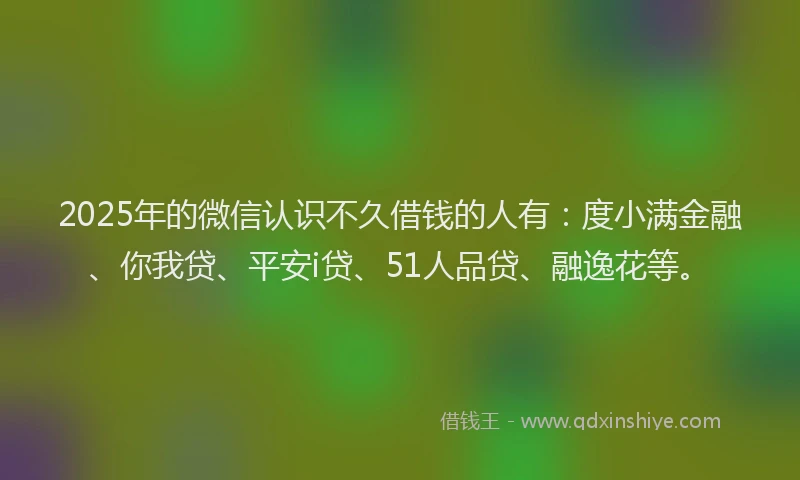 2025年的微信认识不久借钱的人有：度小满金融、你我贷、平安i贷、51人品贷、融逸花等。