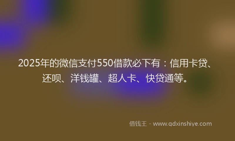2025年的微信支付550借款必下有：信用卡贷、还呗、洋钱罐、超人卡、快贷通等。
