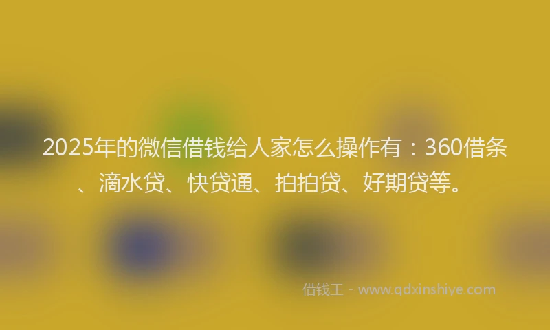 2025年的微信借钱给人家怎么操作有：360借条、滴水贷、快贷通、拍拍贷、好期贷等。