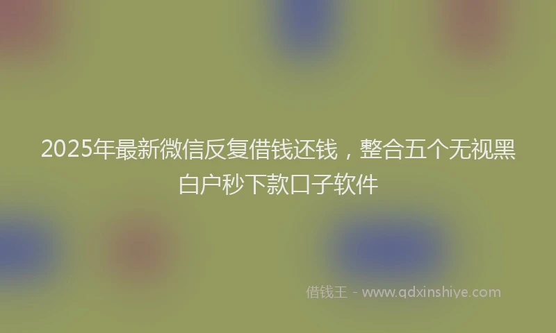 2025年最新微信反复借钱还钱，整合五个无视黑白户秒下款口子软件