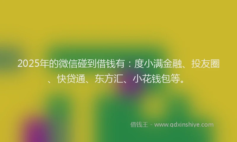 2025年的微信碰到借钱有：度小满金融、投友圈、快贷通、东方汇、小花钱包等。
