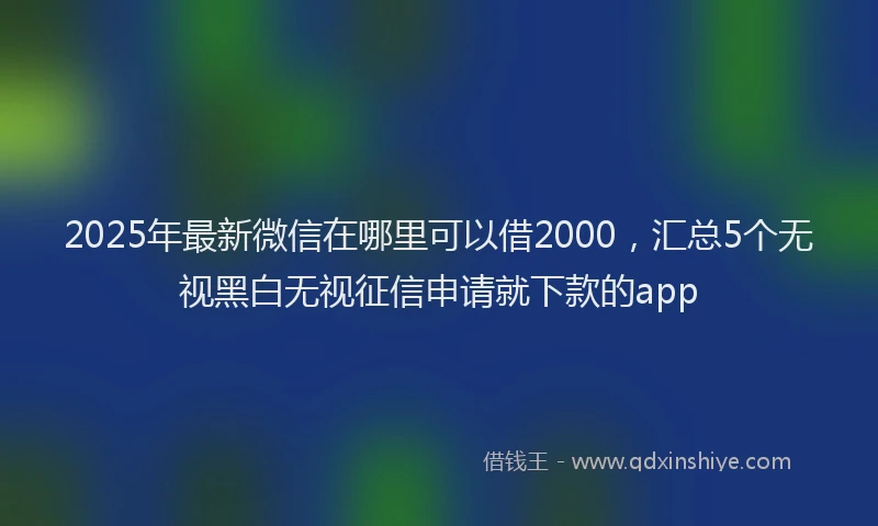 2025年最新微信在哪里可以借2000，汇总5个无视黑白无视征信申请就下款的app