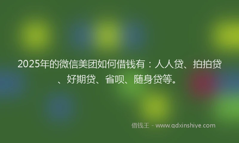 2025年的微信美团如何借钱有：人人贷、拍拍贷、好期贷、省呗、随身贷等。