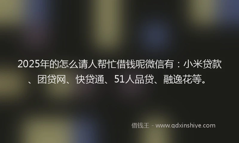 2025年的怎么请人帮忙借钱呢微信有：小米贷款、团贷网、快贷通、51人品贷、融逸花等。