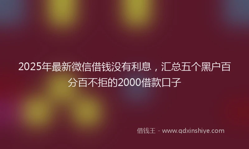 2025年最新微信借钱没有利息，汇总五个黑户百分百不拒的2000借款口子