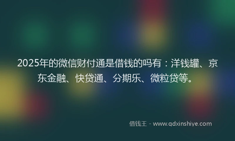 2025年的微信财付通是借钱的吗有：洋钱罐、京东金融、快贷通、分期乐、微粒贷等。