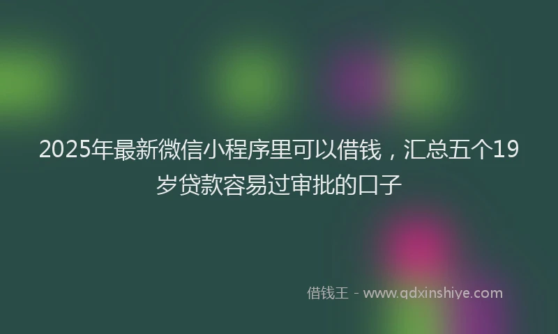 2025年最新微信小程序里可以借钱，汇总五个19岁贷款容易过审批的口子