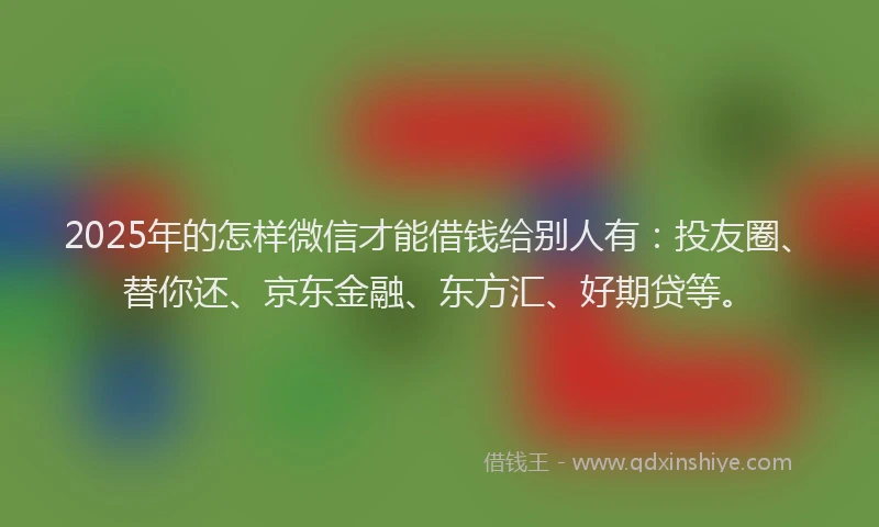 2025年的怎样微信才能借钱给别人有：投友圈、替你还、京东金融、东方汇、好期贷等。