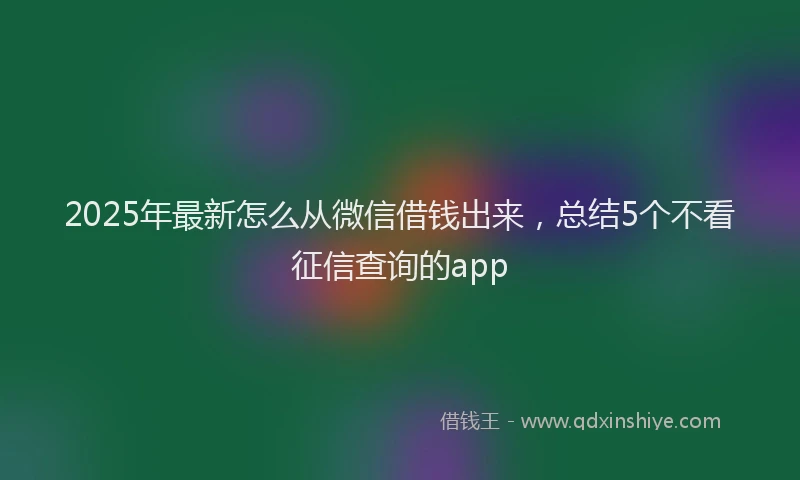2025年最新怎么从微信借钱出来，总结5个不看征信查询的app