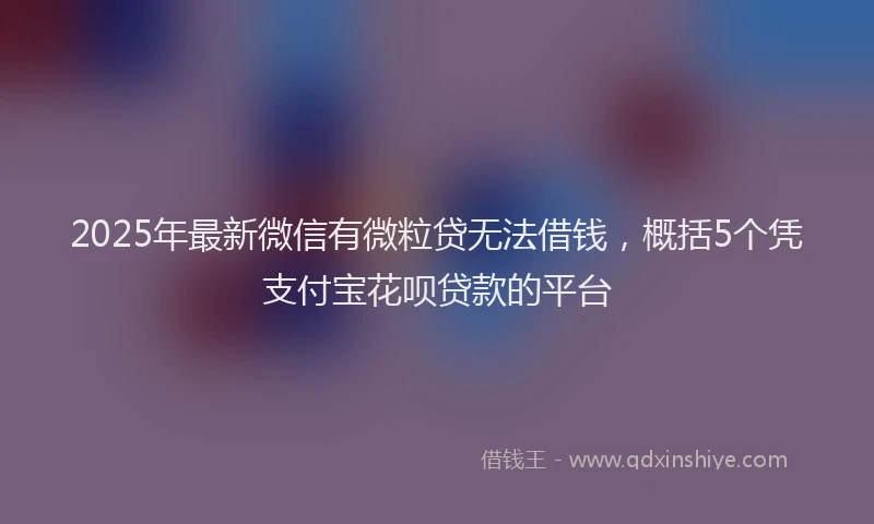 2025年最新微信有微粒贷无法借钱，概括5个凭支付宝花呗贷款的平台
