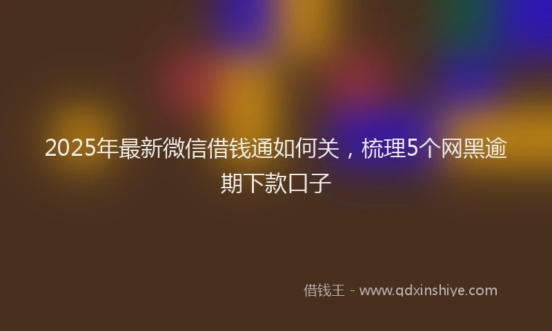 2025年最新微信借钱通如何关，梳理5个网黑逾期下款口子