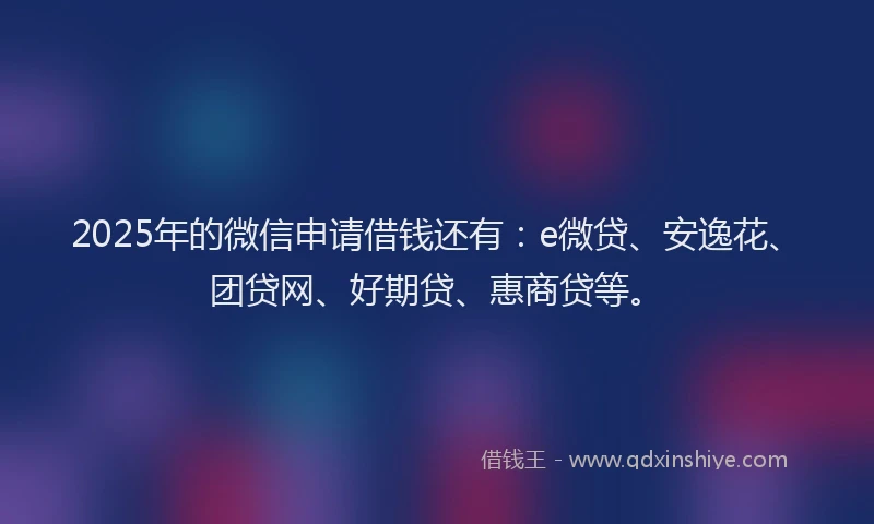 2025年的微信申请借钱还有：e微贷、安逸花、团贷网、好期贷、惠商贷等。