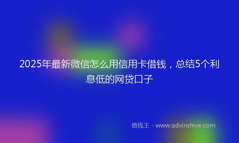 2025年最新微信怎么用信用卡借钱，总结5个利息低的网贷口子