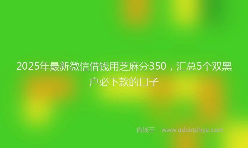 2025年最新微信借钱用芝麻分350，汇总5个双黑户必下款的口子