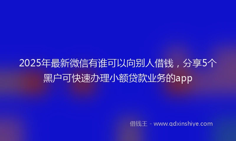 2025年最新微信有谁可以向别人借钱，分享5个黑户可快速办理小额贷款业务的app