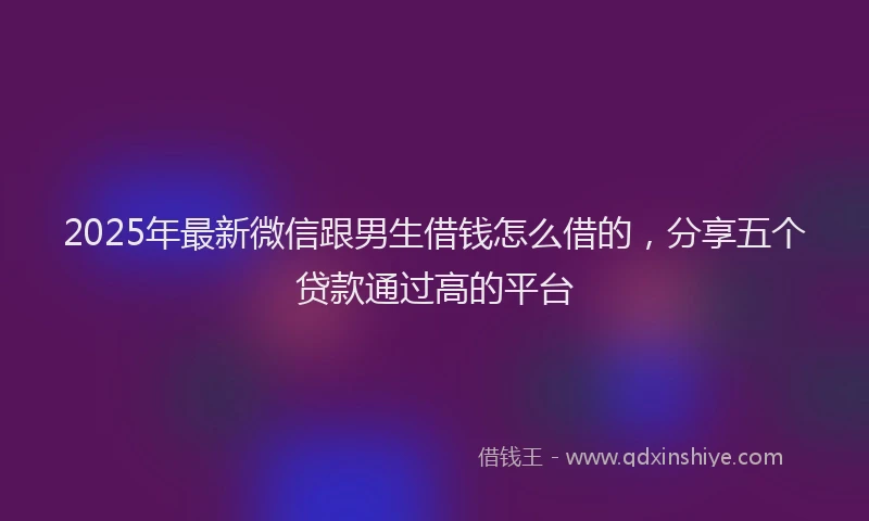 2025年最新微信跟男生借钱怎么借的，分享五个贷款通过高的平台