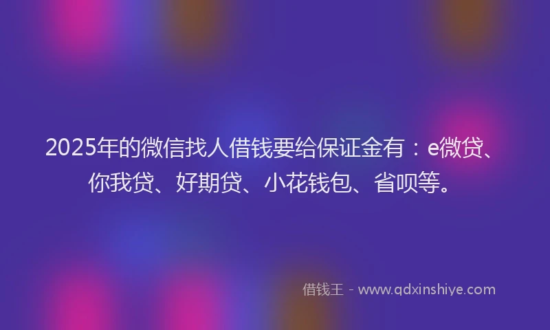 2025年的微信找人借钱要给保证金有：e微贷、你我贷、好期贷、小花钱包、省呗等。