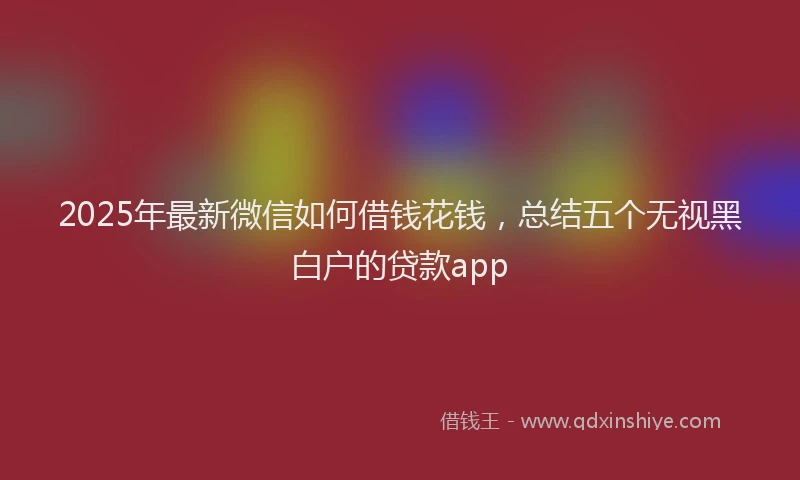 2025年最新微信如何借钱花钱，总结五个无视黑白户的贷款app
