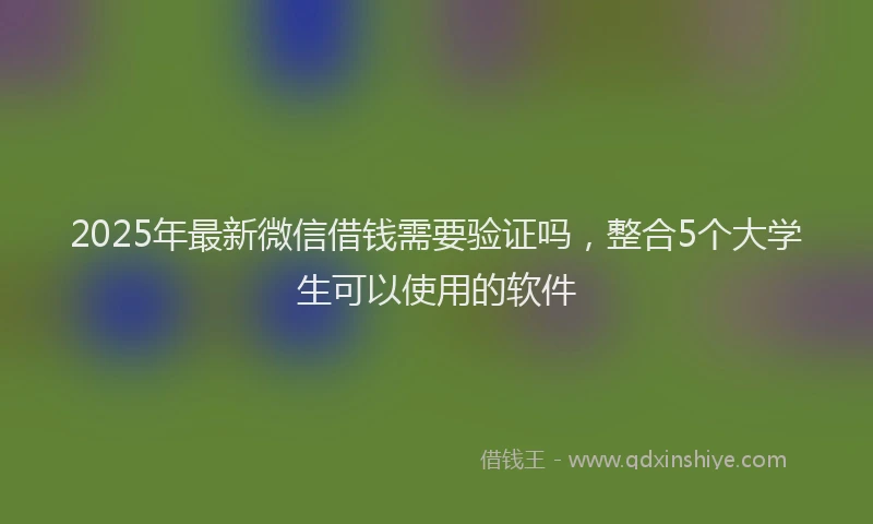 2025年最新微信借钱需要验证吗，整合5个大学生可以使用的软件