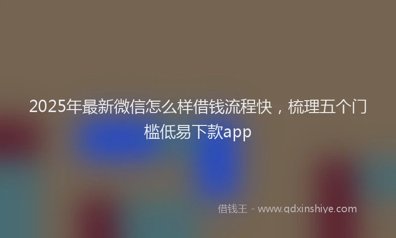 2025年最新微信怎么样借钱流程快，梳理五个门槛低易下款app