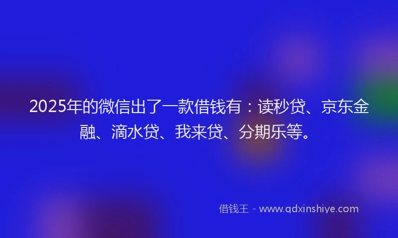2025年的微信出了一款借钱有：读秒贷、京东金融、滴水贷、我来贷、分期乐等。