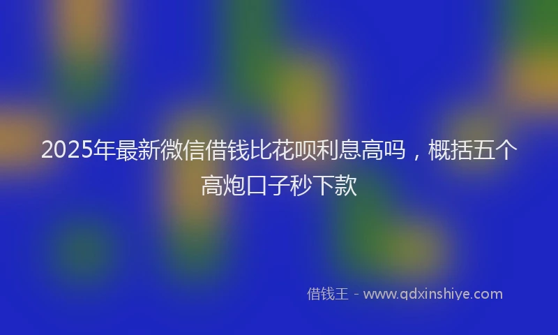 2025年最新微信借钱比花呗利息高吗，概括五个高炮口子秒下款