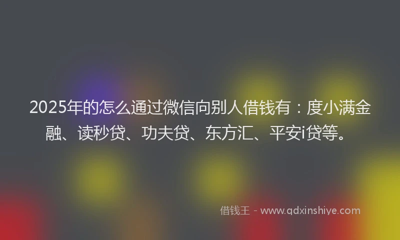 2025年的怎么通过微信向别人借钱有：度小满金融、读秒贷、功夫贷、东方汇、平安i贷等。