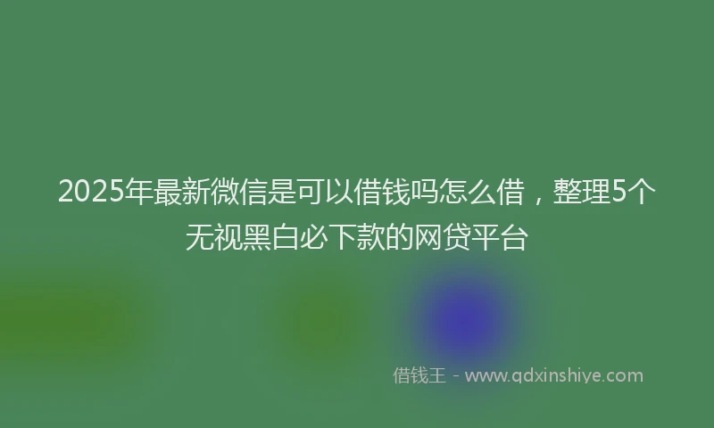 2025年最新微信是可以借钱吗怎么借，整理5个无视黑白必下款的网贷平台