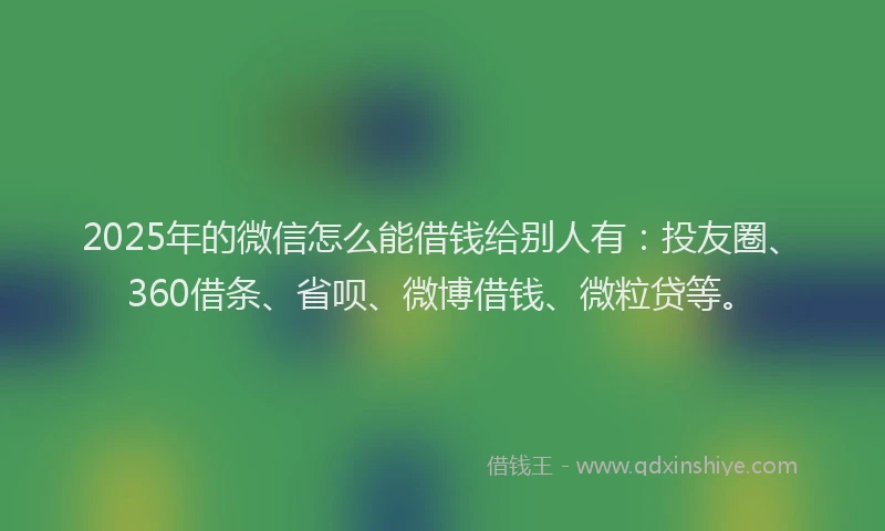 2025年的微信怎么能借钱给别人有：投友圈、360借条、省呗、微博借钱、微粒贷等。