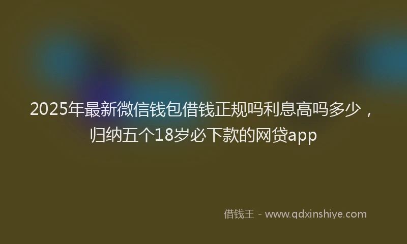 2025年最新微信钱包借钱正规吗利息高吗多少，归纳五个18岁必下款的网贷app