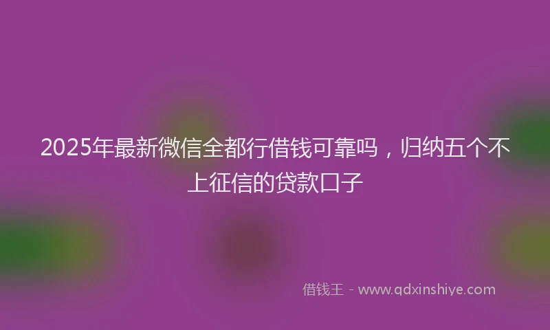 2025年最新微信全都行借钱可靠吗，归纳五个不上征信的贷款口子