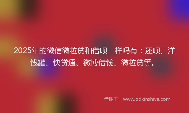 2025年的微信微粒贷和借呗一样吗有：还呗、洋钱罐、快贷通、微博借钱、微粒贷等。