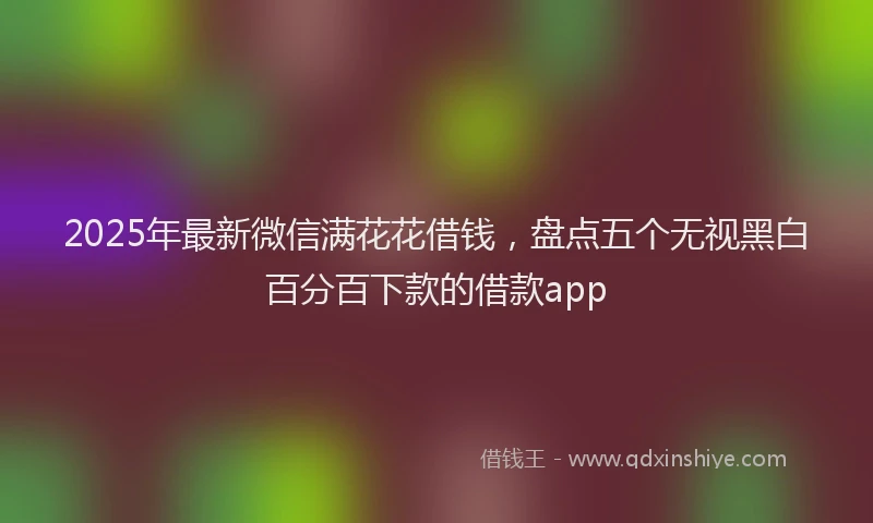 2025年最新微信满花花借钱，盘点五个无视黑白百分百下款的借款app