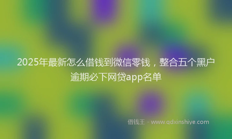 2025年最新怎么借钱到微信零钱，整合五个黑户逾期必下网贷app名单
