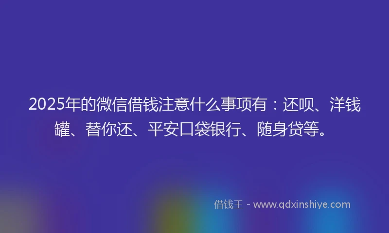 2025年的微信借钱注意什么事项有：还呗、洋钱罐、替你还、平安口袋银行、随身贷等。