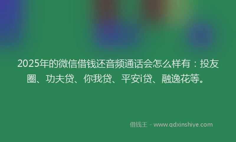 2025年的微信借钱还音频通话会怎么样有：投友圈、功夫贷、你我贷、平安i贷、融逸花等。