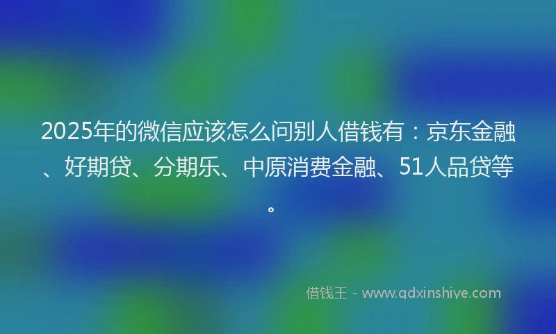 2025年的微信应该怎么问别人借钱有：京东金融、好期贷、分期乐、中原消费金融、51人品贷等。