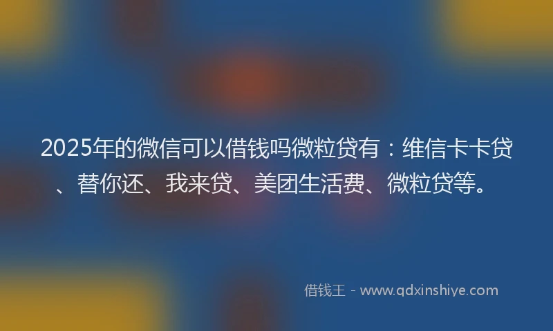 2025年的微信可以借钱吗微粒贷有：维信卡卡贷、替你还、我来贷、美团生活费、微粒贷等。