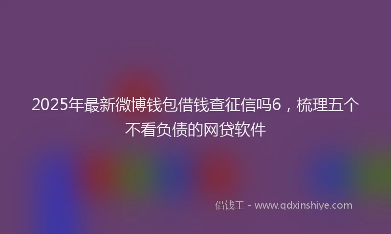 2025年最新微博钱包借钱查征信吗6，梳理五个不看负债的网贷软件