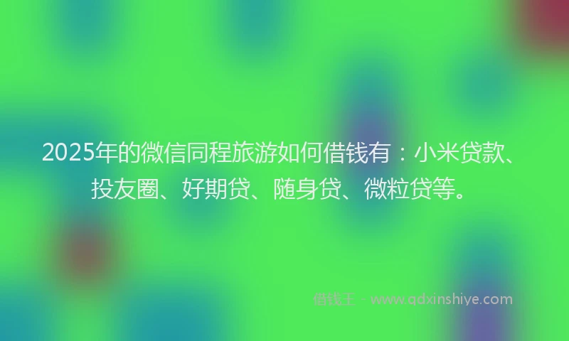 2025年的微信同程旅游如何借钱有：小米贷款、投友圈、好期贷、随身贷、微粒贷等。