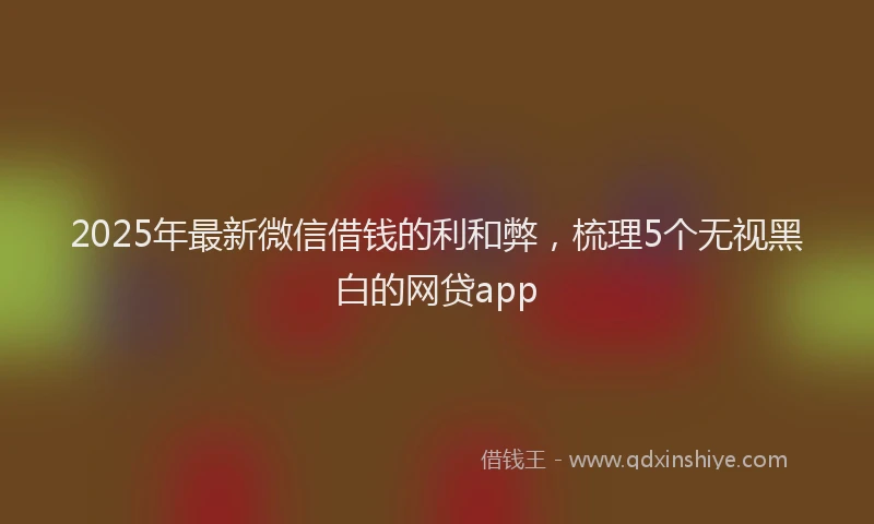 2025年最新微信借钱的利和弊，梳理5个无视黑白的网贷app