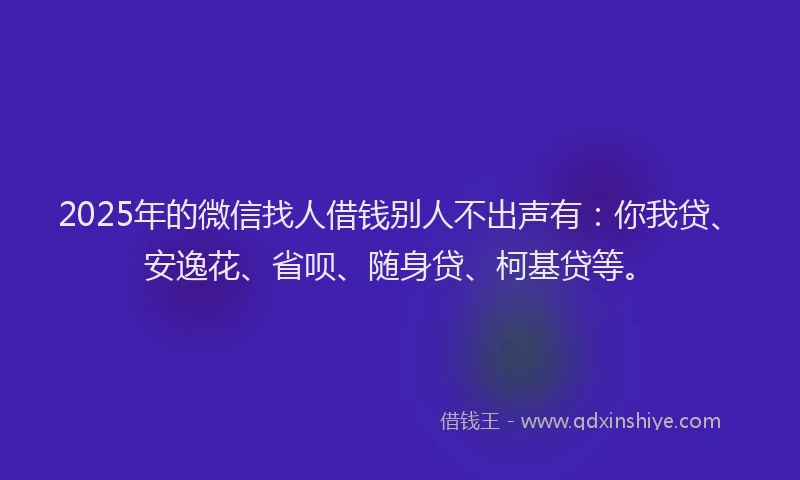 2025年的微信找人借钱别人不出声有：你我贷、安逸花、省呗、随身贷、柯基贷等。