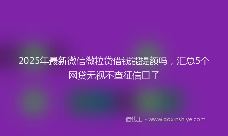 2025年最新微信微粒贷借钱能提额吗，汇总5个网贷无视不查征信口子